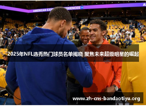 2025年NFL选秀热门球员名单揭晓 聚焦未来超级明星的崛起