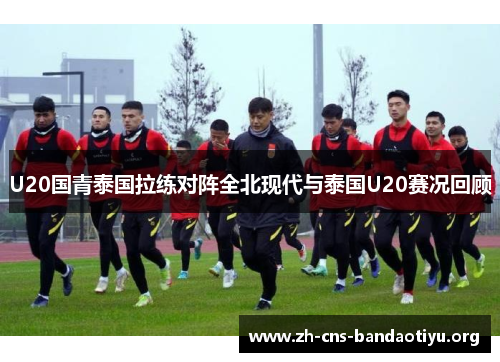 U20国青泰国拉练对阵全北现代与泰国U20赛况回顾