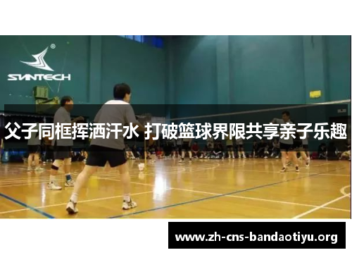 父子同框挥洒汗水 打破篮球界限共享亲子乐趣