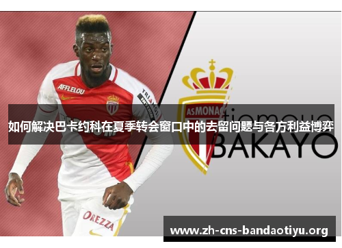 如何解决巴卡约科在夏季转会窗口中的去留问题与各方利益博弈