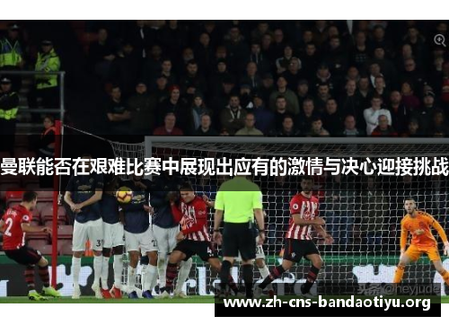曼联能否在艰难比赛中展现出应有的激情与决心迎接挑战