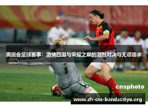 奥运会足球赛事：激情四溢与荣耀之巅的激烈对决与无尽追求