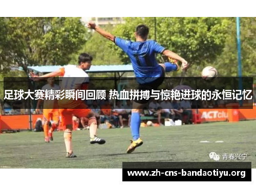 足球大赛精彩瞬间回顾 热血拼搏与惊艳进球的永恒记忆