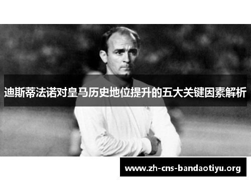 迪斯蒂法诺对皇马历史地位提升的五大关键因素解析 迪斯蒂法诺对皇马历史地位提升的五大关键因素解析