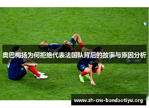 奥巴梅扬为何拒绝代表法国队背后的故事与原因分析