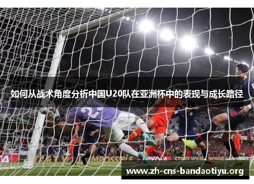 如何从战术角度分析中国U20队在亚洲杯中的表现与成长路径