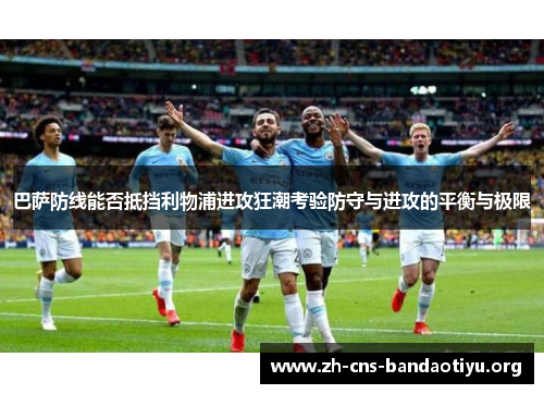巴萨防线能否抵挡利物浦进攻狂潮考验防守与进攻的平衡与极限