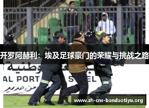 开罗阿赫利：埃及足球豪门的荣耀与挑战之路