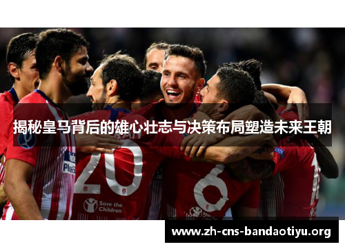 揭秘皇马背后的雄心壮志与决策布局塑造未来王朝