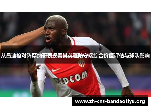 从吕迪格对阵摩纳哥表现看其英超防守端综合价值评估与球队影响